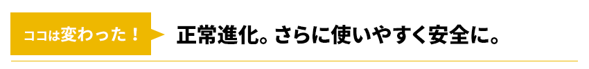 ココは変わった！正常進化。さらに使いやすく安全に。