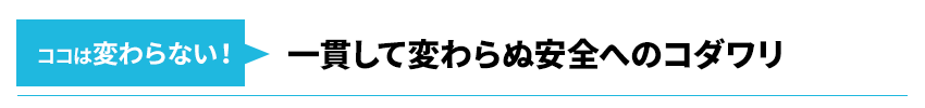 ココは変わらない！一貫して変わらぬ安全へのコダワリ