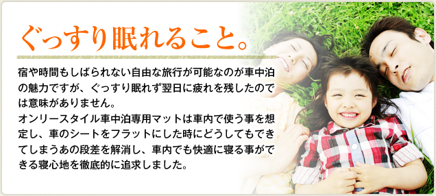 ぐっすり眠れること。宿や時間もしばられない自由な旅行が可能なのが車中泊の魅力ですが、ぐっすり眠れず翌日に疲れを残したのでは意味がありません。オンリースタイル車中泊専用マットは車内で使う事を想定し、車のシートをフラットにした時にどうしてもできてしまうあの段差を解消し、車内でも快適に寝る事ができる寝心地を徹底的に追求しました。