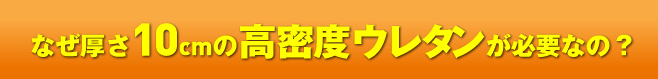 なぜ厚さ10cm高密度ウレタンが必要なの？