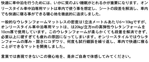 快適に車中泊を行うためには、いかに質のよい睡眠がとれるかが重要になります。オンリースタイル車中泊専用マットは車内で使う事を想定し、シートの段差を解消し、車内でも快適に寝る事ができる寝心地を徹底的に追求しました。オンリースタイル車中泊専用マットは20Kg/m2の高弾性ウレタンフォームを10cm厚で使用しています。このウレタンフォームが柔らかくても段差を解消できず、必要以上に硬すぎても疲れの原因になってしまいます。オンリースタイルではウレタンフォームの厚み・固さにコダワリ、何度も試行錯誤を繰り返し、車内で快適に寝ることができるマットを開発しました。言葉では表現できないこの寝心地を、是非ご自身で体感してみてください。