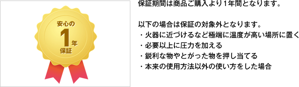 保証期間は商品ご購入より1年間となります。以下の場合は保証の対象外となります。・火器に近づけるなど極端に温度が高い場所に置く・必要以上に圧力を加える・鋭利な物やとがった物を押し当てる・本来の使用方法以外の使い方をした場合