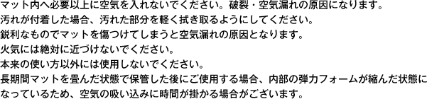 マット内へ必要以上に空気を入れないでください。破裂・空気漏れの原因になります。汚れが付着した場合、汚れた部分を軽く拭き取るようにしてください。
鋭利なものでマットを傷つけてしまうと空気漏れの原因となります。火気には絶対に近づけないでください。本来の使い方以外には使用しないでください。長期間マットを畳んだ状態で保管した後にご使用する場合、内部の弾力フォームが縮んだ状態になっているため、空気の吸い込みに時間が掛かる場合がございます。