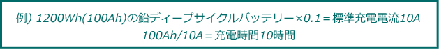 
例) 1200Wh(100Ah)の鉛ディープサイクルバッテリー×0.1＝標準充電電流10A・100Ah/10A＝充電時間10時間
