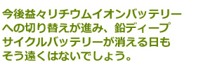 今後益々リチウムイオンバッテリーへの切り替えが進み、鉛ディープサイクルバッテリーが消える日もそう遠くはないでしょう。