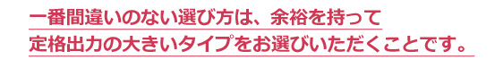 一番間違いのない選び方は、余裕を持って
定格出力の大きいタイプをお選びいただくことです。